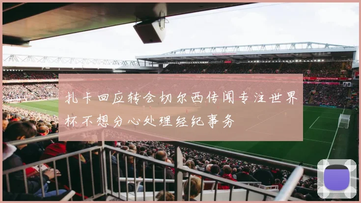 扎卡回应转会切尔西传闻专注世界杯不想分心处理经纪事务