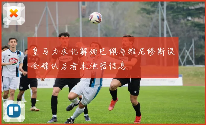 皇马力求化解姆巴佩与维尼修斯误会确认后者未泄密信息