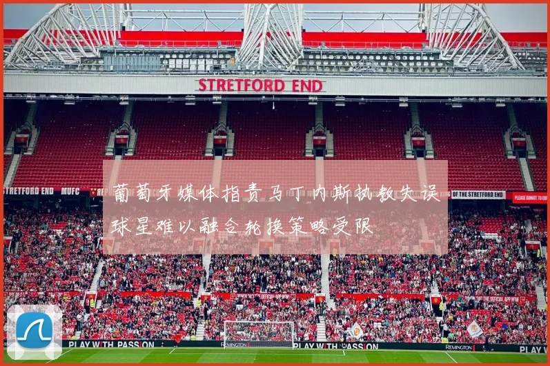 葡萄牙媒体指责马丁内斯执教失误球星难以融合轮换策略受限