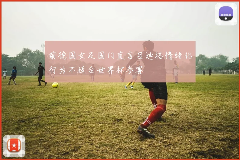 前德国女足国门直言吕迪格情绪化行为不适合世界杯参赛