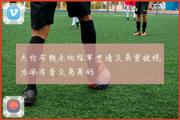 杰伦布朗未向绿军申请交易曾被视为字母哥交易筹码
