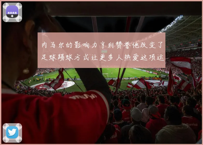 内马尔的影响力亨利赞誉他改变了足球踢球方式让更多人热爱这项运动