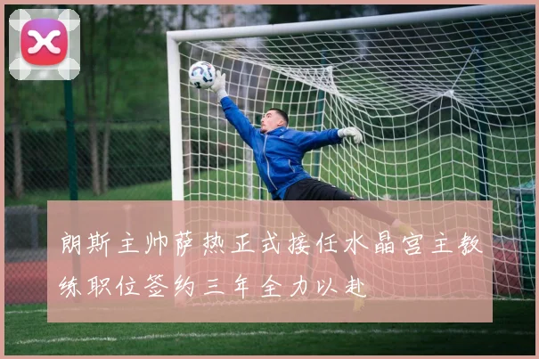朗斯主帅萨热正式接任水晶宫主教练职位签约三年全力以赴