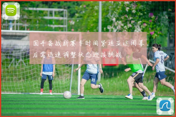 国手备战新赛季时间紧迫亚运闭幕后需迅速调整状态迎接挑战