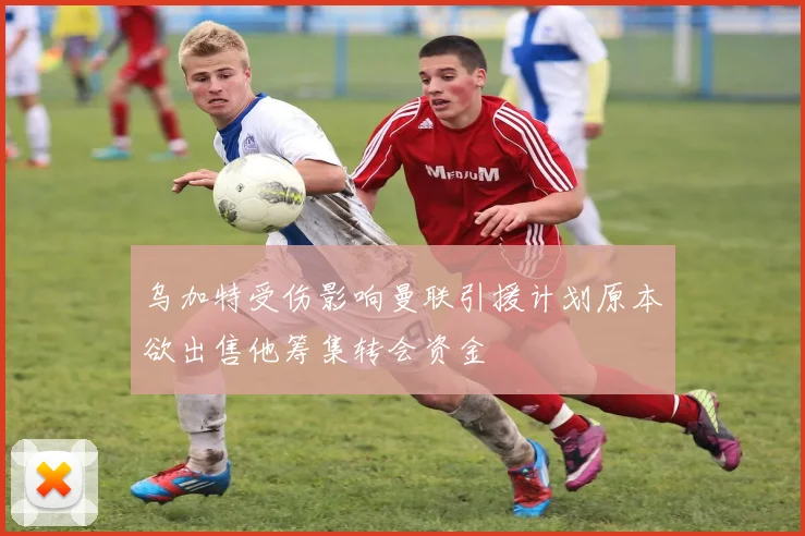 乌加特受伤影响曼联引援计划原本欲出售他筹集转会资金