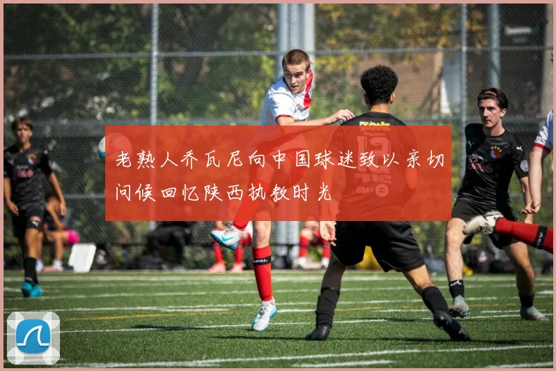 老熟人乔瓦尼向中国球迷致以亲切问候回忆陕西执教时光