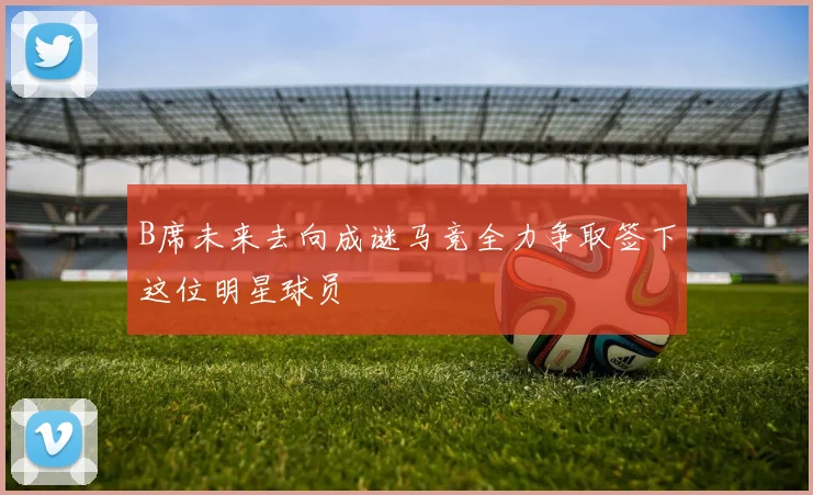 B席未来去向成谜马竞全力争取签下这位明星球员
