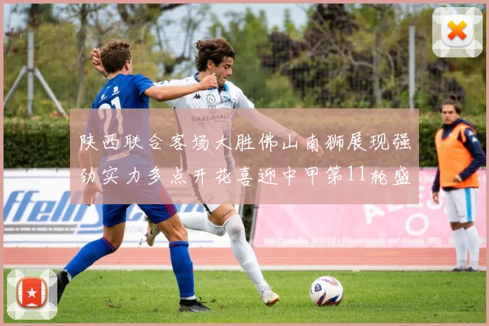 陕西联合客场大胜佛山南狮展现强劲实力多点开花喜迎中甲第11轮盛宴