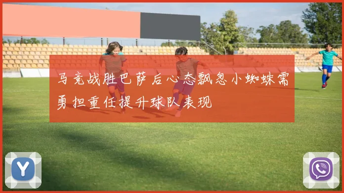 马竞战胜巴萨后心态飘忽小蜘蛛需勇担重任提升球队表现