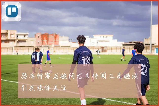 瑟洛特赛后被问尤文传闻三度避谈引发媒体关注