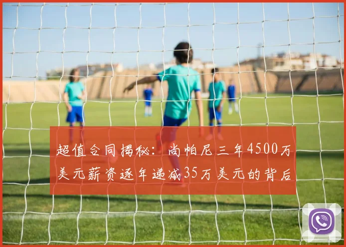 超值合同揭秘：尚帕尼三年4500万美元薪资逐年递减35万美元的背后故事