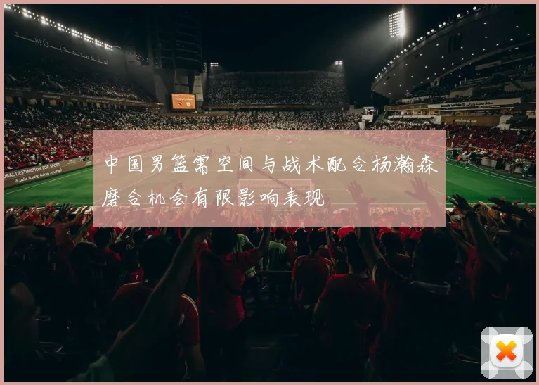 中国男篮需空间与战术配合杨瀚森磨合机会有限影响表现