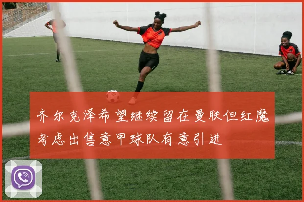 齐尔克泽希望继续留在曼联但红魔考虑出售意甲球队有意引进