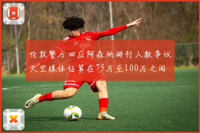伦敦警方回应阿森纳游行人数争议天空媒体估算在75万至100万之间