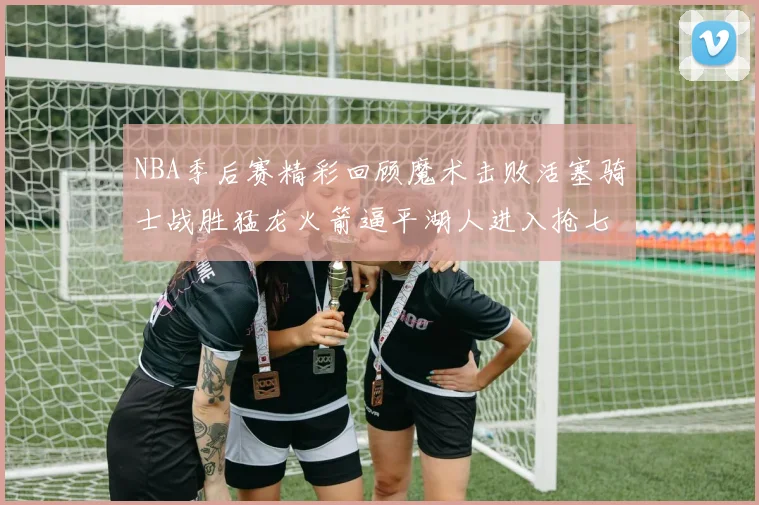 NBA季后赛精彩回顾魔术击败活塞骑士战胜猛龙火箭逼平湖人进入抢七大战