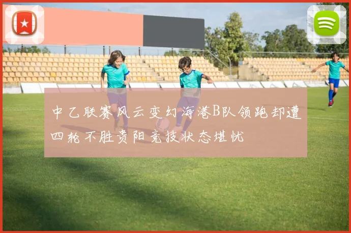 中乙联赛风云变幻海港B队领跑却遭四轮不胜贵阳竞技状态堪忧