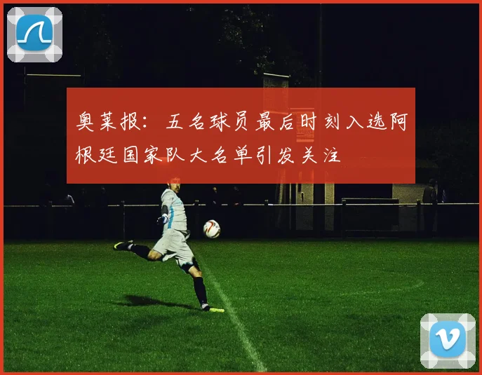 奥莱报：五名球员最后时刻入选阿根廷国家队大名单引发关注
